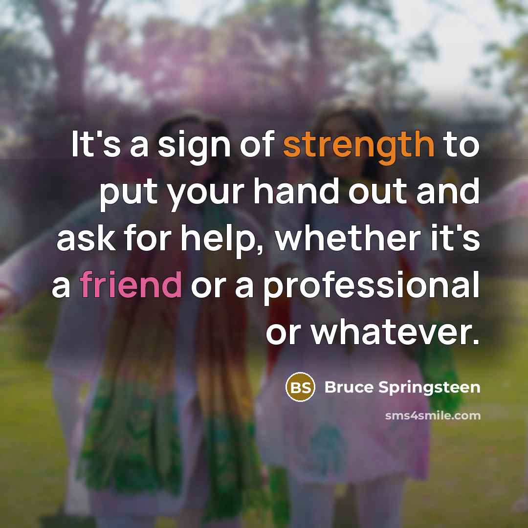 “It's a sign of strength to put your hand out and ask for help, whether it's a friend or a professional or whatever.” quote by Bruce Springsteen
