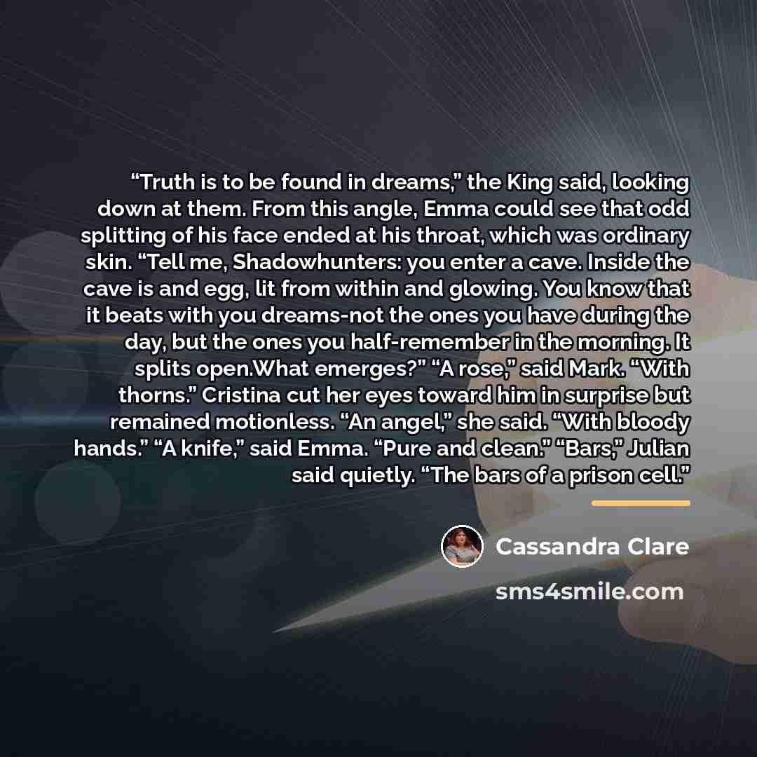 “Truth is to be found in dreams,” the King said, looking down at them. From this angle, Emma could see that odd splitting of his face ended at his throat, which was ordinary skin. “Tell me, Shadowhunters: you enter a cave. Inside the cave is and egg, lit from within and glowing. You know that it…” quote by Cassandra Clare