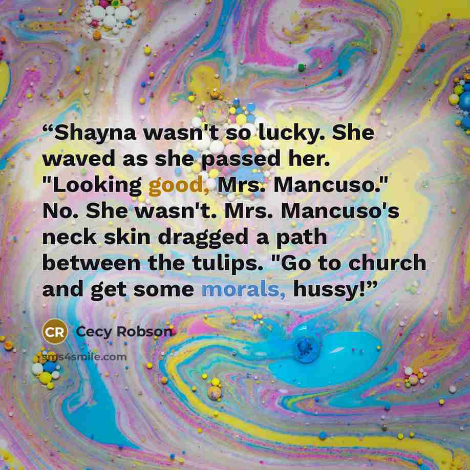 “Shayna wasn't so lucky. She waved as she passed her. "Looking good, Mrs. Mancuso." No. She wasn't. Mrs. Mancuso's neck skin dragged a path between the tulips. "Go to church and get some morals, hussy!” quote by Cecy Robson