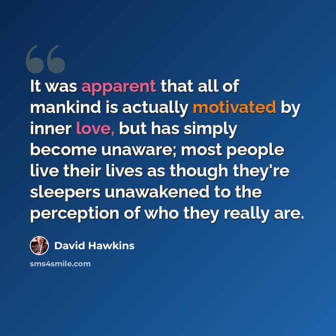 “It was apparent that all of mankind is actually motivated by inner love, but has simply become unaware; most people live their lives as though they're sleepers unawakened to the perception of who they really are.” quote by David Hawkins