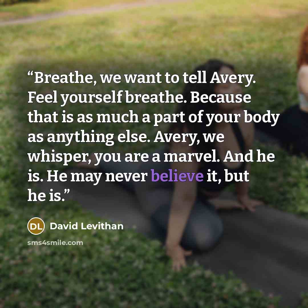 “Breathe, we want to tell Avery. Feel yourself breathe. Because that is as much a part of your body as anything else. Avery, we whisper, you are a marvel. And he is. He may never believe it, but he is.” quote by David Levithan