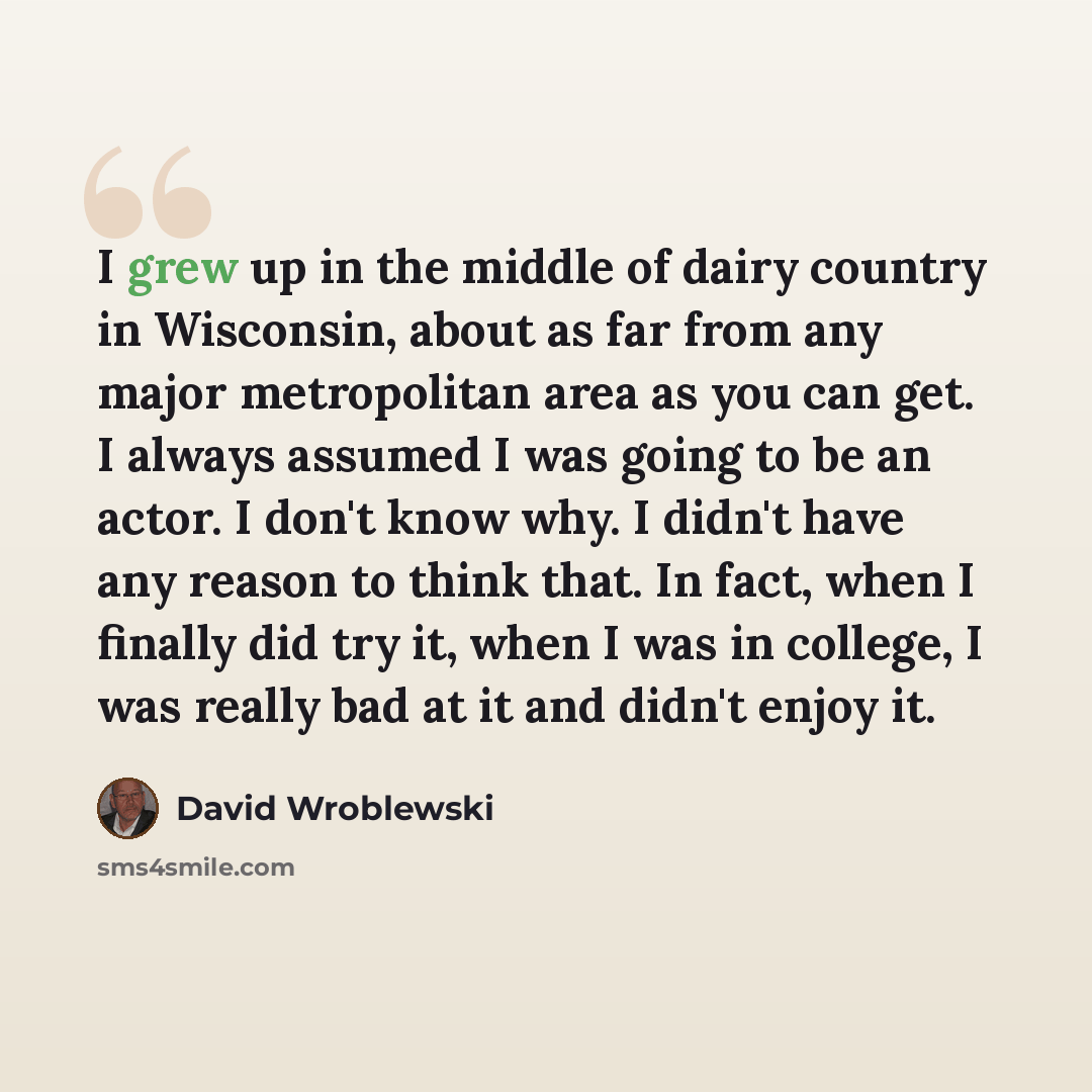 “I grew up in the middle of dairy country in Wisconsin, about as far from any major metropolitan area as you can get. I always assumed I was going to be an actor. I don't know why. I didn't have any reason to think that. In fact, when I finally did try it, when I was in college, I was really bad at…” quote by David Wroblewski