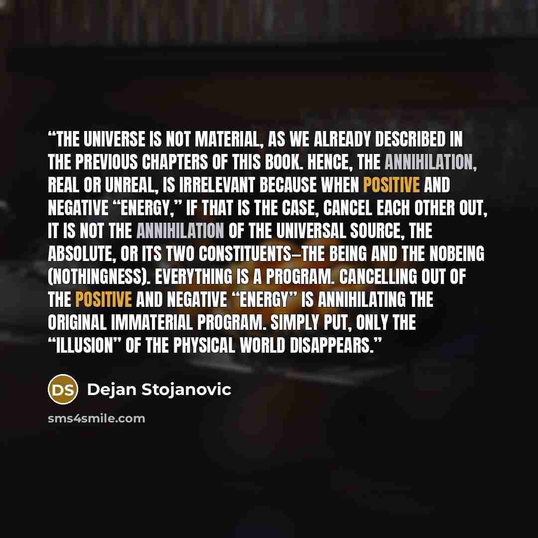 “The Universe is not material, as we already described in the previous chapters of this book. Hence, the annihilation, real or unreal, is irrelevant because when positive and negative “energy,” if that is the case, cancel each other out, it is not the annihilation of the Universal Source, the…” quote by Dejan Stojanovic