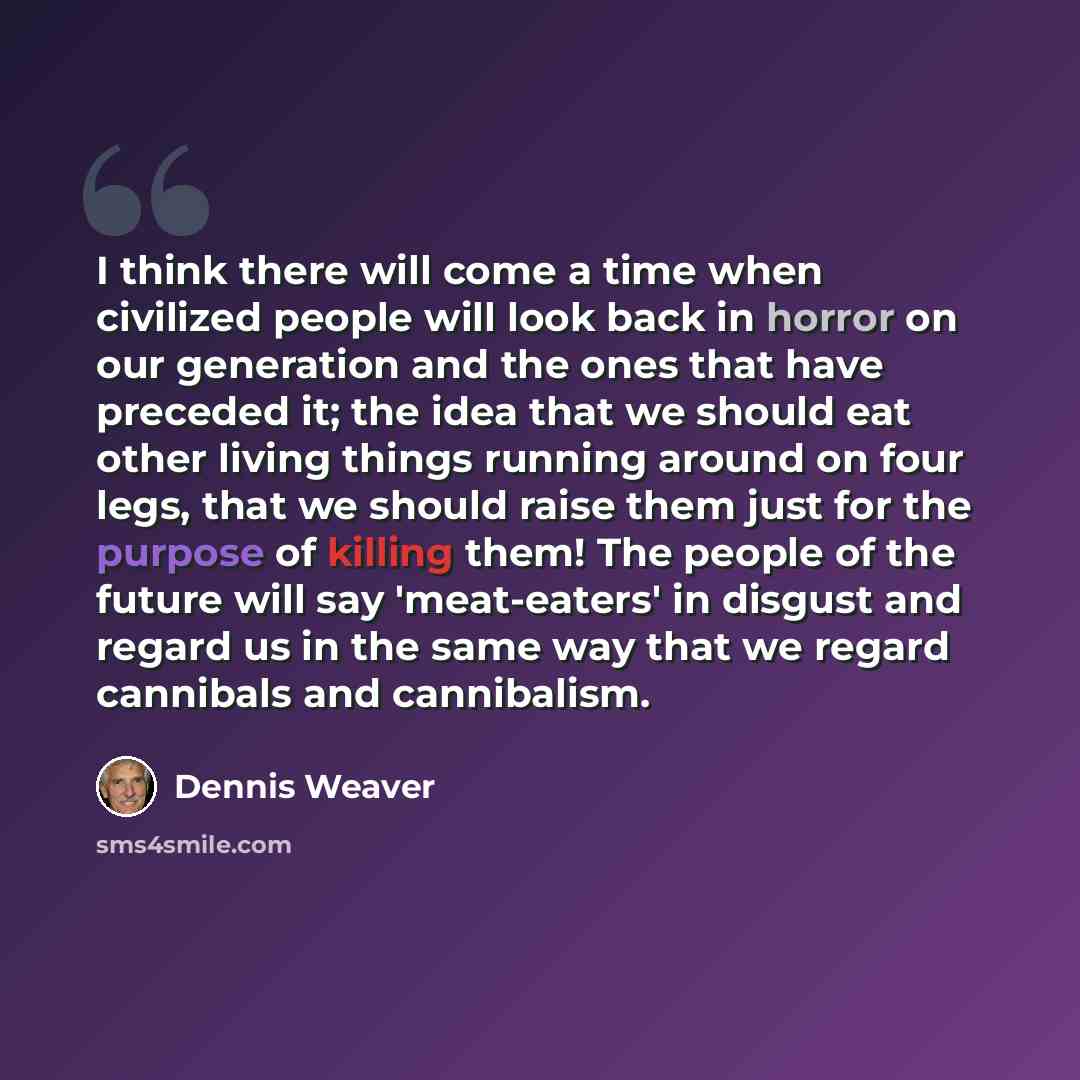 “I think there will come a time when civilized people will look back in horror on our generation and the ones that have preceded it; the idea that we should eat other living things running around on four legs, that we should raise them just for the purpose of killing them! The people of the future…” quote by Dennis Weaver