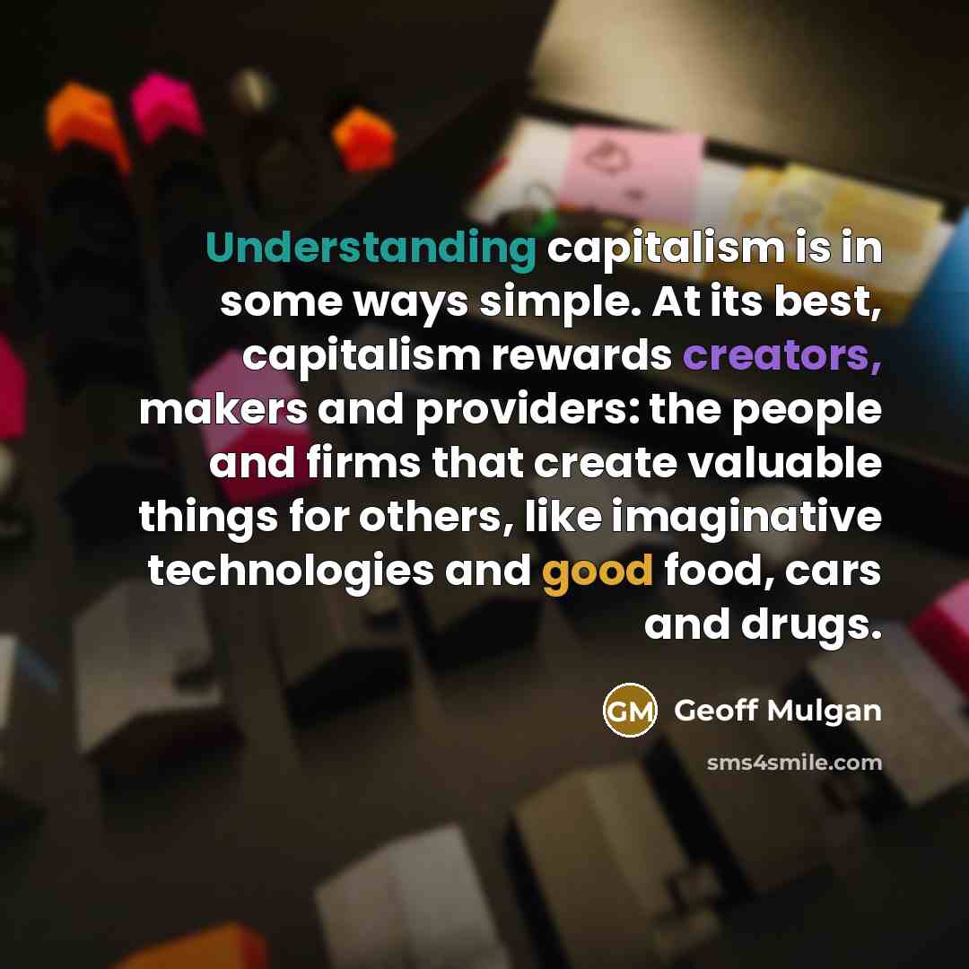 “Understanding capitalism is in some ways simple. At its best, capitalism rewards creators, makers and providers: the people and firms that create valuable things for others, like imaginative technologies and good food, cars and drugs.” quote by Geoff Mulgan