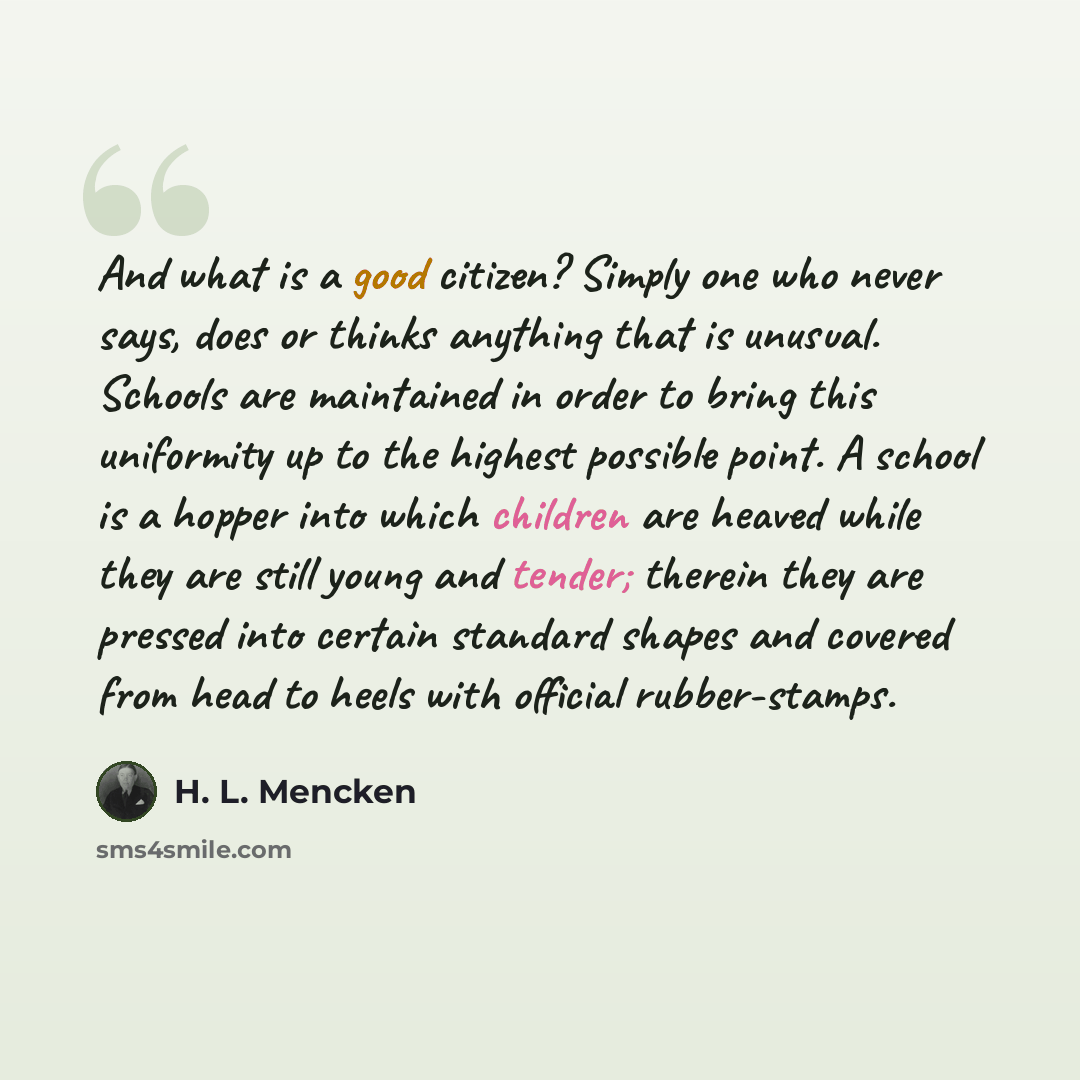 “And what is a good citizen? Simply one who never says, does or thinks anything that is unusual. Schools are maintained in order to bring this uniformity up to the highest possible point. A school is a hopper into which children are heaved while they are still young and tender; therein they are…” quote by H. L. Mencken