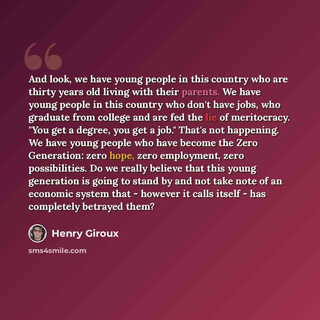 “And look, we have young people in this country who are thirty years old living with their parents. We have young people in this country who don't have jobs, who graduate from college and are fed the lie of meritocracy. "You get a degree, you get a job." That's not happening. We have young people…” quote by Henry Giroux
