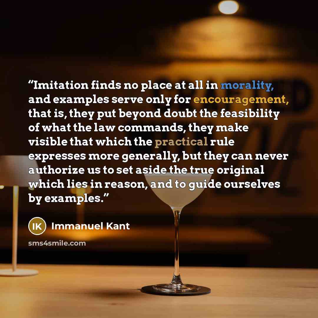 “Imitation finds no place at all in morality, and examples serve only for encouragement, that is, they put beyond doubt the feasibility of what the law commands, they make visible that which the practical rule expresses more generally, but they can never authorize us to set aside the true original…” quote by Immanuel Kant