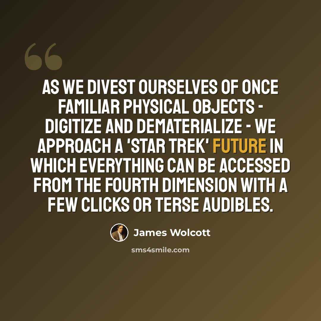 “As we divest ourselves of once familiar physical objects - digitize and dematerialize - we approach a 'Star Trek' future in which everything can be accessed from the fourth dimension with a few clicks or terse audibles.” quote by James Wolcott