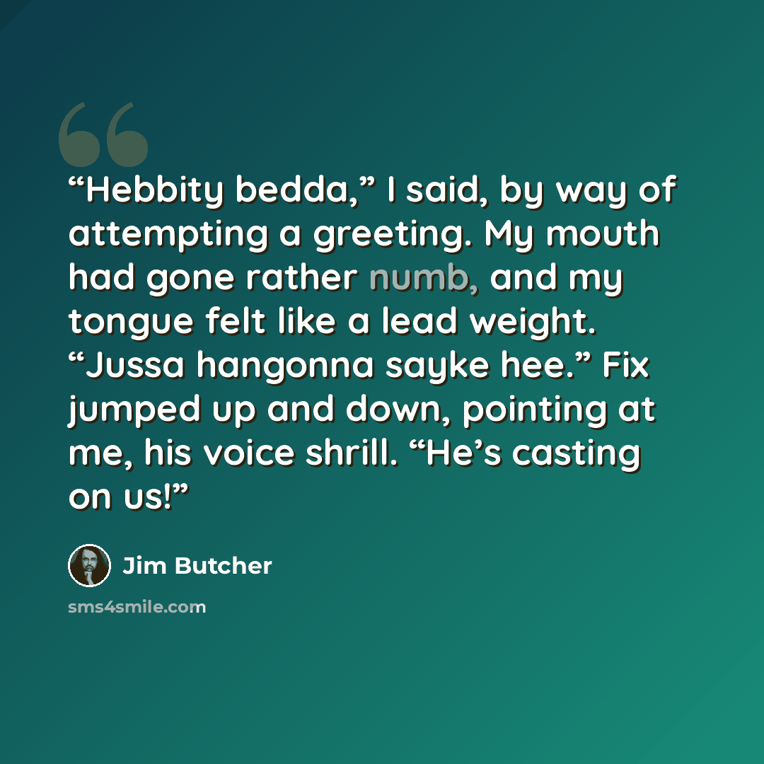 “Hebbity bedda,” I said, by way of attempting a greeting. My mouth had gone rather numb, and my tongue felt like a lead weight. “Jussa hangonna sayke hee.” Fix jumped up and down, pointing at me, his voice shrill. “He’s casting on us!” quote by Jim Butcher