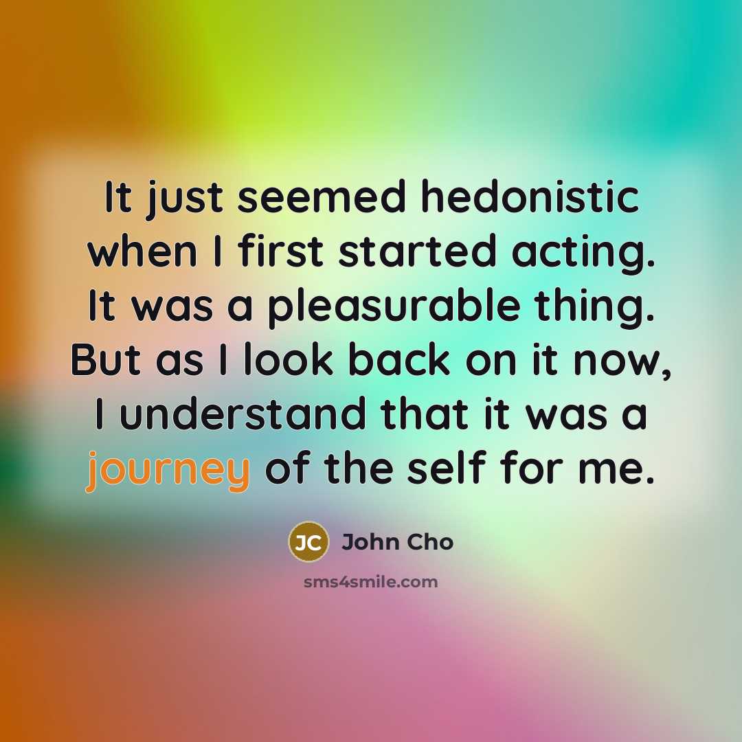 “It just seemed hedonistic when I first started acting. It was a pleasurable thing. But as I look back on it now, I understand that it was a journey of the self for me.” quote by John Cho