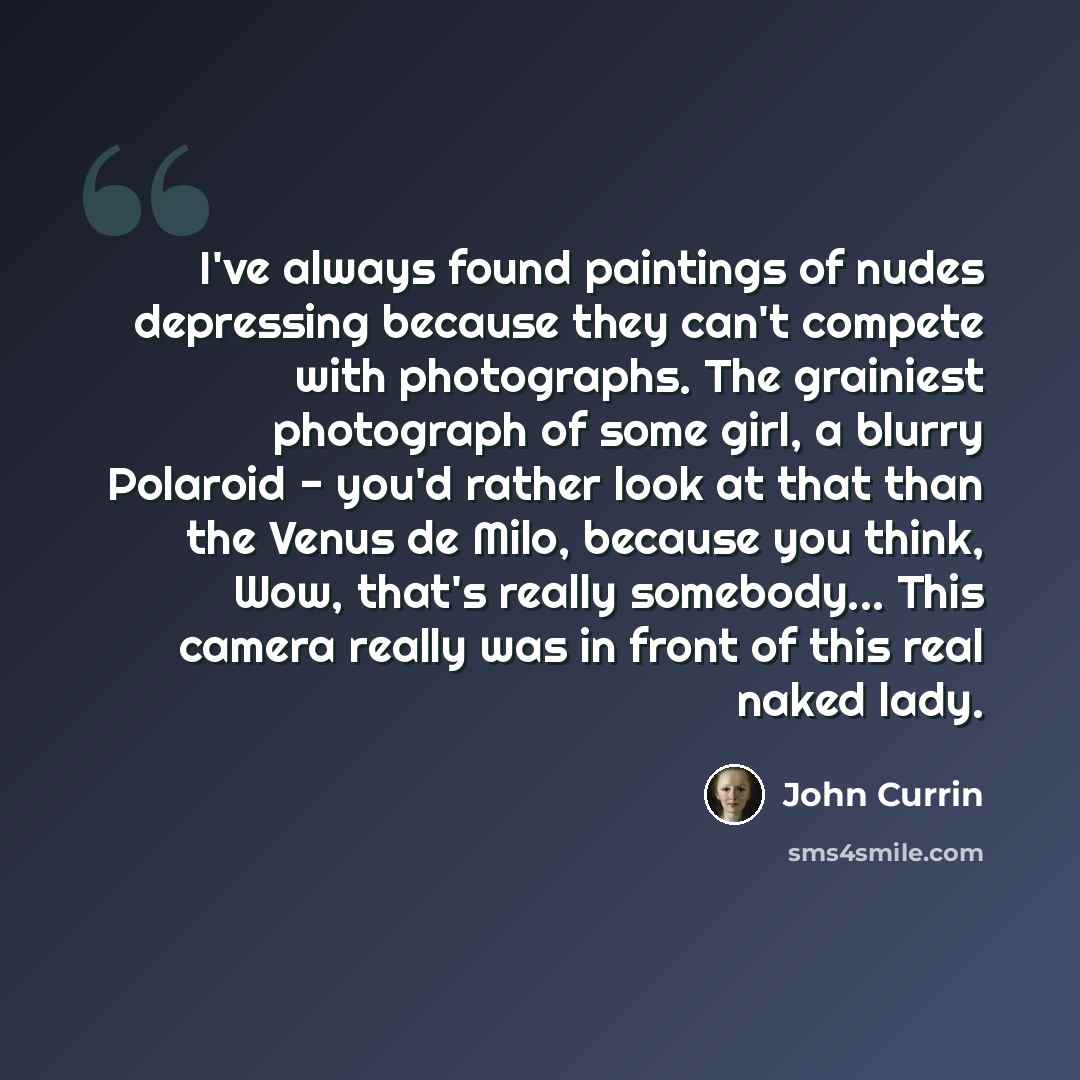 “I've always found paintings of nudes depressing because they can't compete with photographs. The grainiest photograph of some girl, a blurry Polaroid - you'd rather look at that than the Venus de Milo, because you think, Wow, that's really somebody... This camera really was in front of this real…” quote by John Currin
