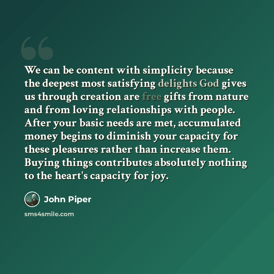 “We can be content with simplicity because the deepest most satisfying delights God gives us through creation are free gifts from nature and from loving relationships with people. After your basic needs are met, accumulated money begins to diminish your capacity for these pleasures rather than…” quote by John Piper