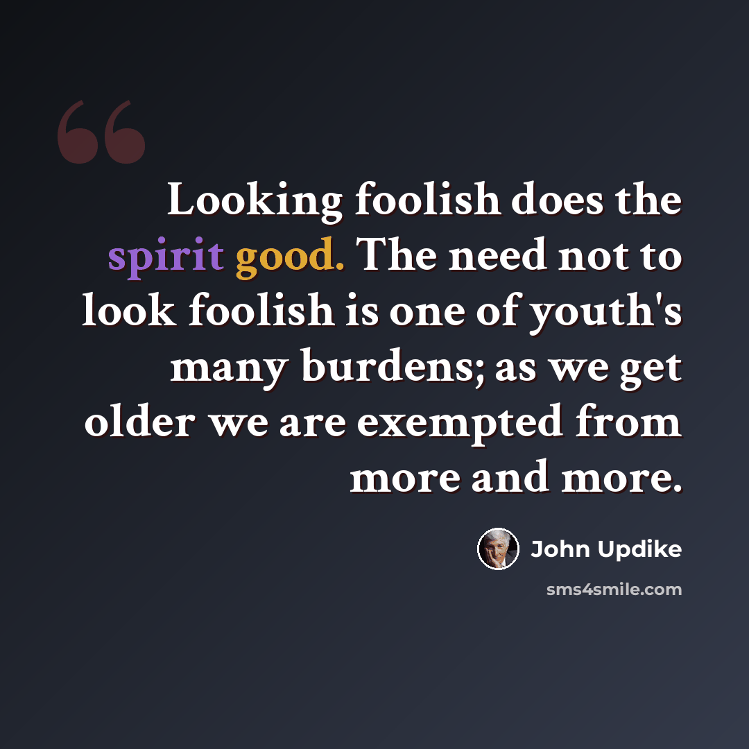 “Looking foolish does the spirit good. The need not to look foolish is one of youth's many burdens; as we get older we are exempted from more and more.” quote by John Updike