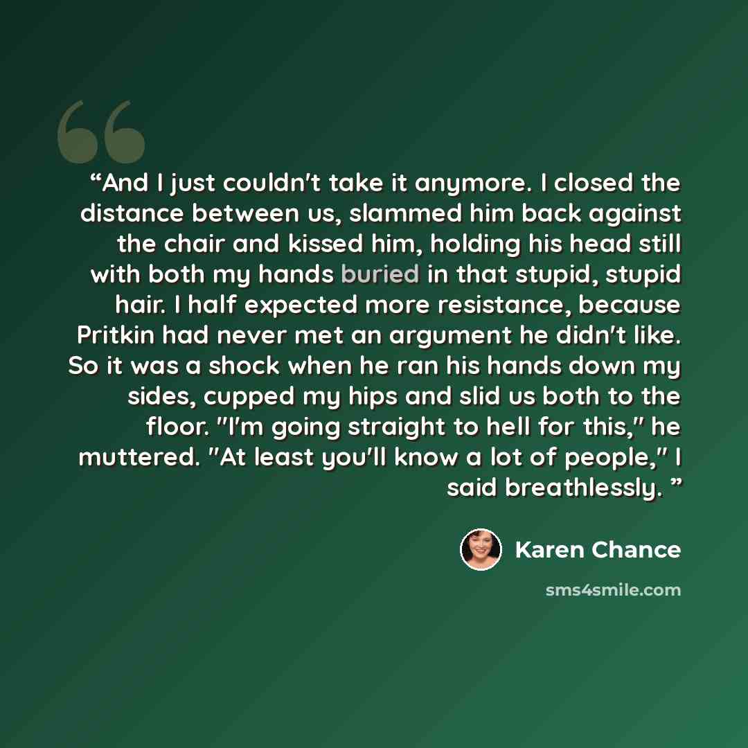 “And I just couldn't take it anymore. I closed the distance between us, slammed him back against the chair and kissed him, holding his head still with both my hands buried in that stupid, stupid hair. I half expected more resistance, because Pritkin had never met an argument he didn't like. So it…” quote by Karen Chance