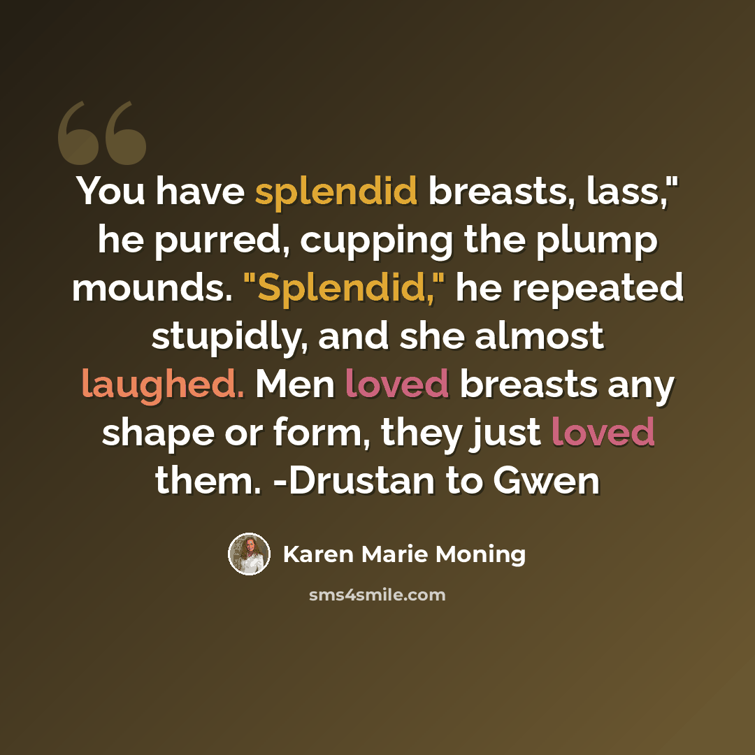 “You have splendid breasts, lass," he purred, cupping the plump mounds. "Splendid," he repeated stupidly, and she almost laughed. Men loved breasts any shape or form, they just loved them. -Drustan to Gwen” quote by Karen Marie Moning