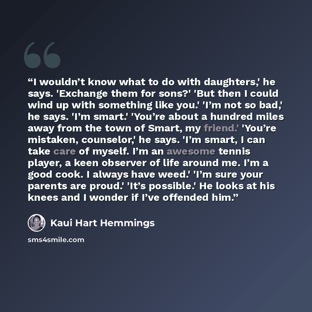 “I wouldn’t know what to do with daughters,' he says. 'Exchange them for sons?' 'But then I could wind up with something like you.' 'I’m not so bad,' he says. 'I’m smart.' 'You’re about a hundred miles away from the town of Smart, my friend.' 'You’re mistaken, counselor,' he says. 'I’m smart, I can…” quote by Kaui Hart Hemmings