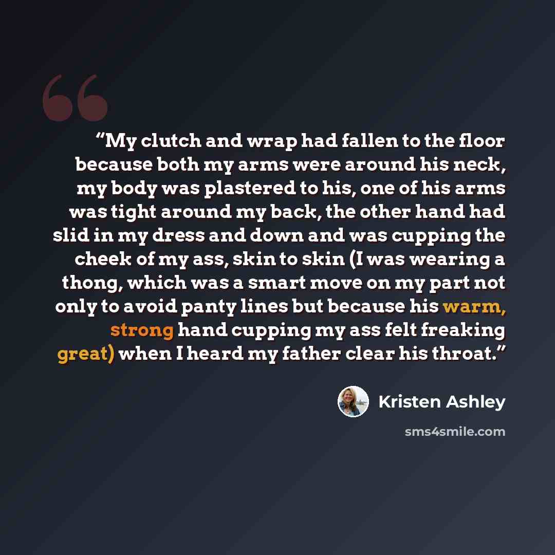 “My clutch and wrap had fallen to the floor because both my arms were around his neck, my body was plastered to his, one of his arms was tight around my back, the other hand had slid in my dress and down and was cupping the cheek of my ass, skin to skin (I was wearing a thong, which was a smart…” quote by Kristen Ashley
