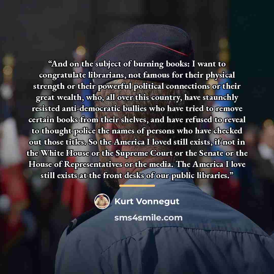 “And on the subject of burning books: I want to congratulate librarians, not famous for their physical strength or their powerful political connections or their great wealth, who, all over this country, have staunchly resisted anti-democratic bullies who have tried to remove certain books from…” quote by Kurt Vonnegut