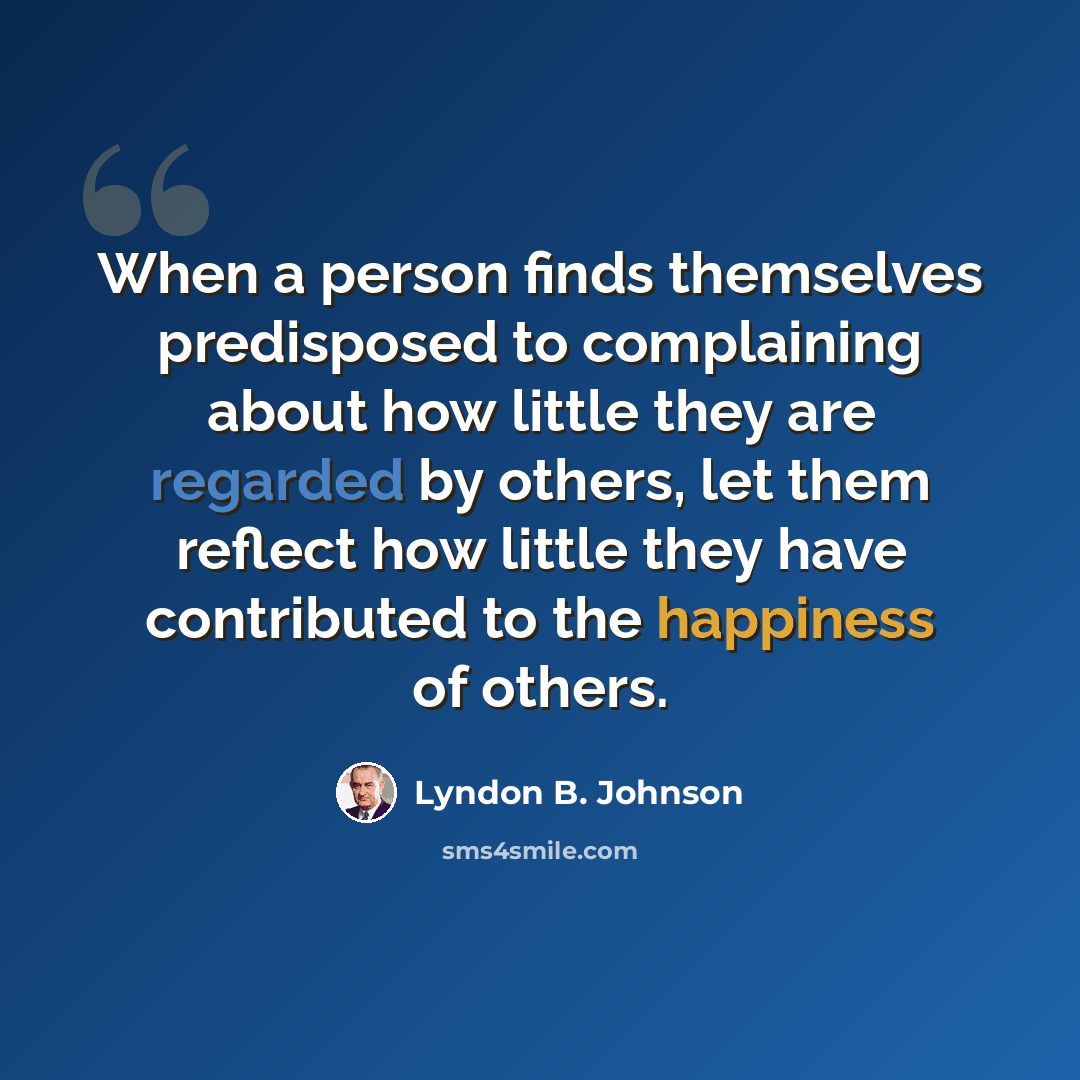 “When a person finds themselves predisposed to complaining about how little they are regarded by others, let them reflect how little they have contributed to the happiness of others.” quote by Lyndon B. Johnson