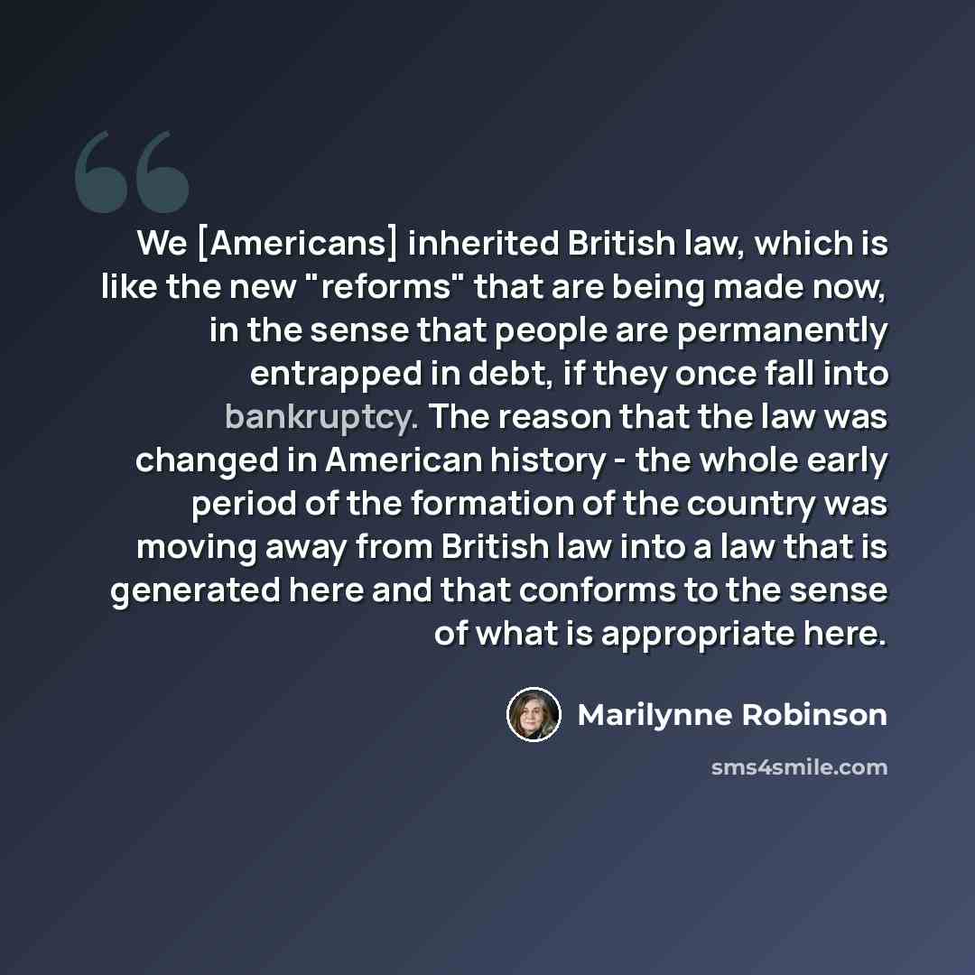 “We [Americans] inherited British law, which is like the new "reforms" that are being made now, in the sense that people are permanently entrapped in debt, if they once fall into bankruptcy. The reason that the law was changed in American history - the whole early period of the formation of the…” quote by Marilynne Robinson