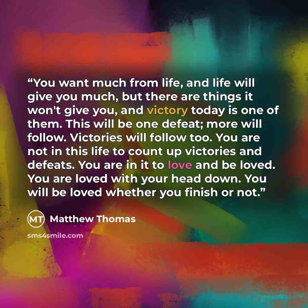 “You want much from life, and life will give you much, but there are things it won't give you, and victory today is one of them. This will be one defeat; more will follow. Victories will follow too. You are not in this life to count up victories and defeats. You are in it to love and be loved. You…” quote by Matthew Thomas