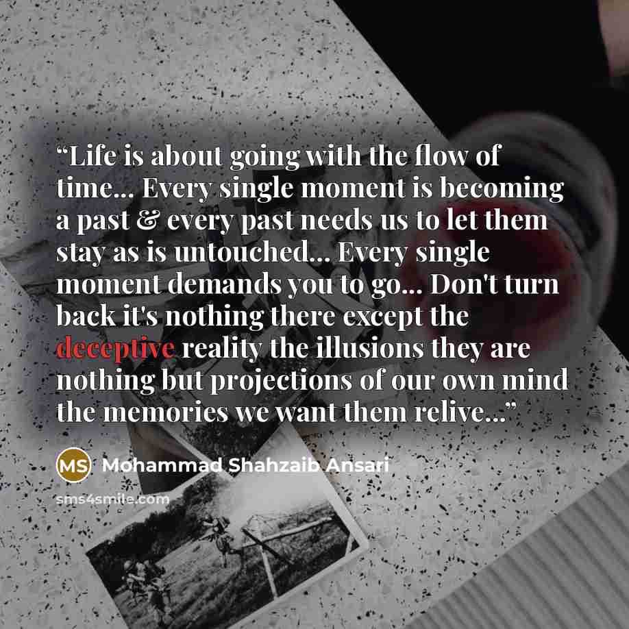 “Life is about going with the flow of time... Every single moment is becoming a past & every past needs us to let them stay as is untouched... Every single moment demands you to go... Don't turn back it's nothing there except the deceptive reality the illusions they are nothing but projections of…” quote by Mohammad Shahzaib Ansari
