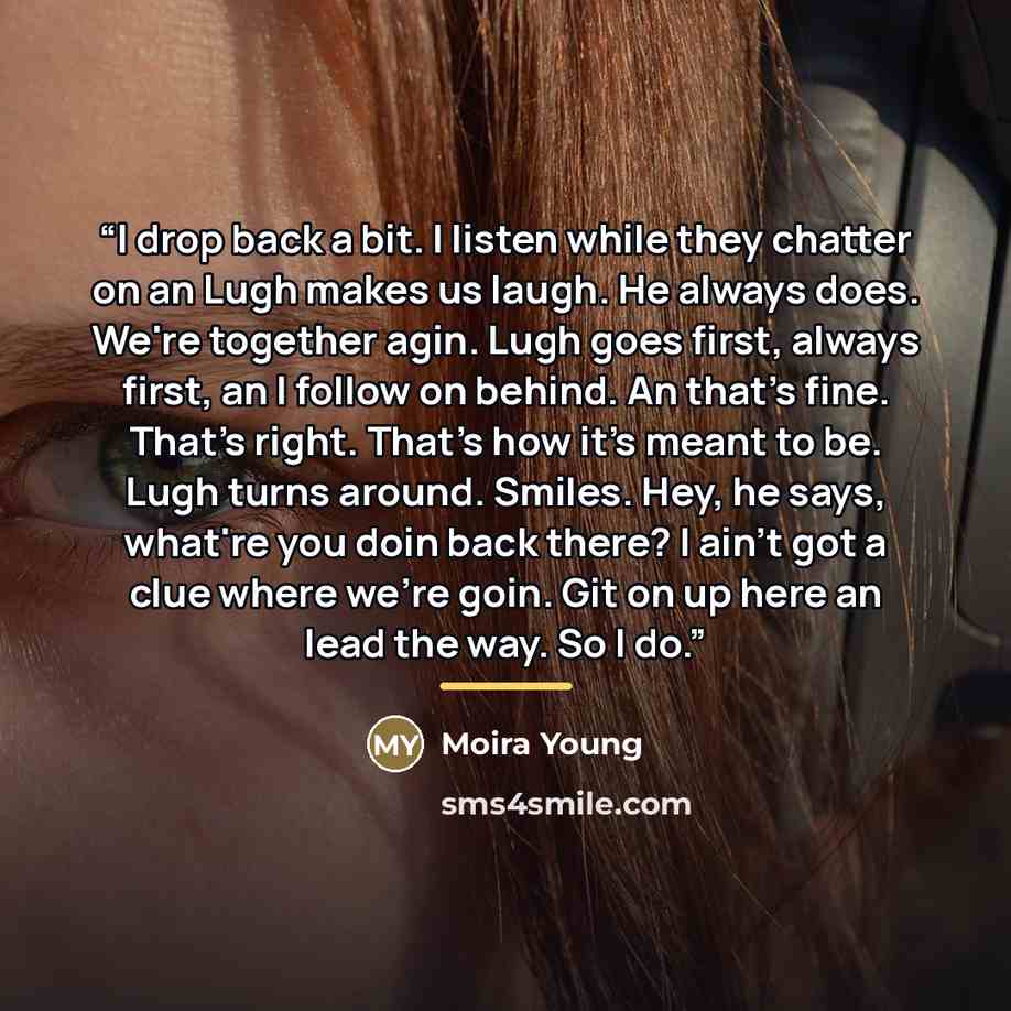 “I drop back a bit. I listen while they chatter on an Lugh makes us laugh. He always does. We're together agin. Lugh goes first, always first, an I follow on behind. An that's fine. That's right. That's how it's meant to be. Lugh turns around. Smiles. Hey, he says, what're you doin back there? I…” quote by Moira Young