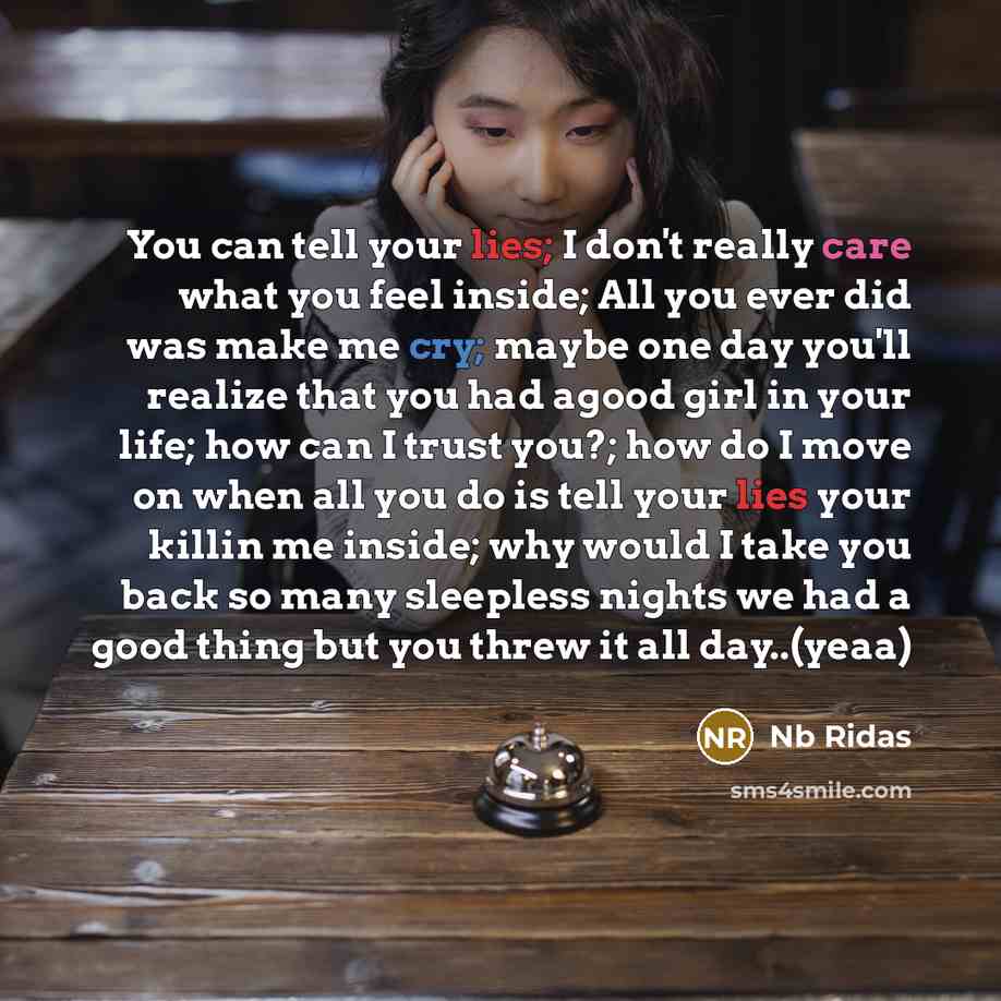 “You can tell your lies; I don't really care what you feel inside; All you ever did was make me cry; maybe one day you'll realize that you had agood girl in your life; how can I trust you?; how do I move on when all you do is tell your lies your killin me inside; why would I take you back so many…” quote by Nb Ridas