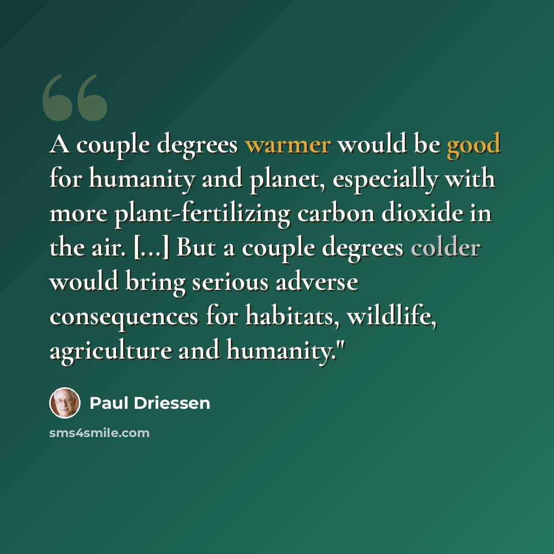 “A couple degrees warmer would be good for humanity and planet, especially with more plant-fertilizing carbon dioxide in the air. [...] But a couple degrees colder would bring serious adverse consequences for habitats, wildlife, agriculture and humanity."” quote by Paul Driessen