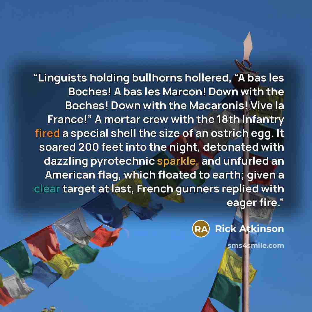 “Linguists holding bullhorns hollered, “A bas les Boches! A bas les Marcon! Down with the Boches! Down with the Macaronis! Vive la France!” A mortar crew with the 18th Infantry fired a special shell the size of an ostrich egg. It soared 200 feet into the night, detonated with dazzling pyrotechnic…” quote by Rick Atkinson