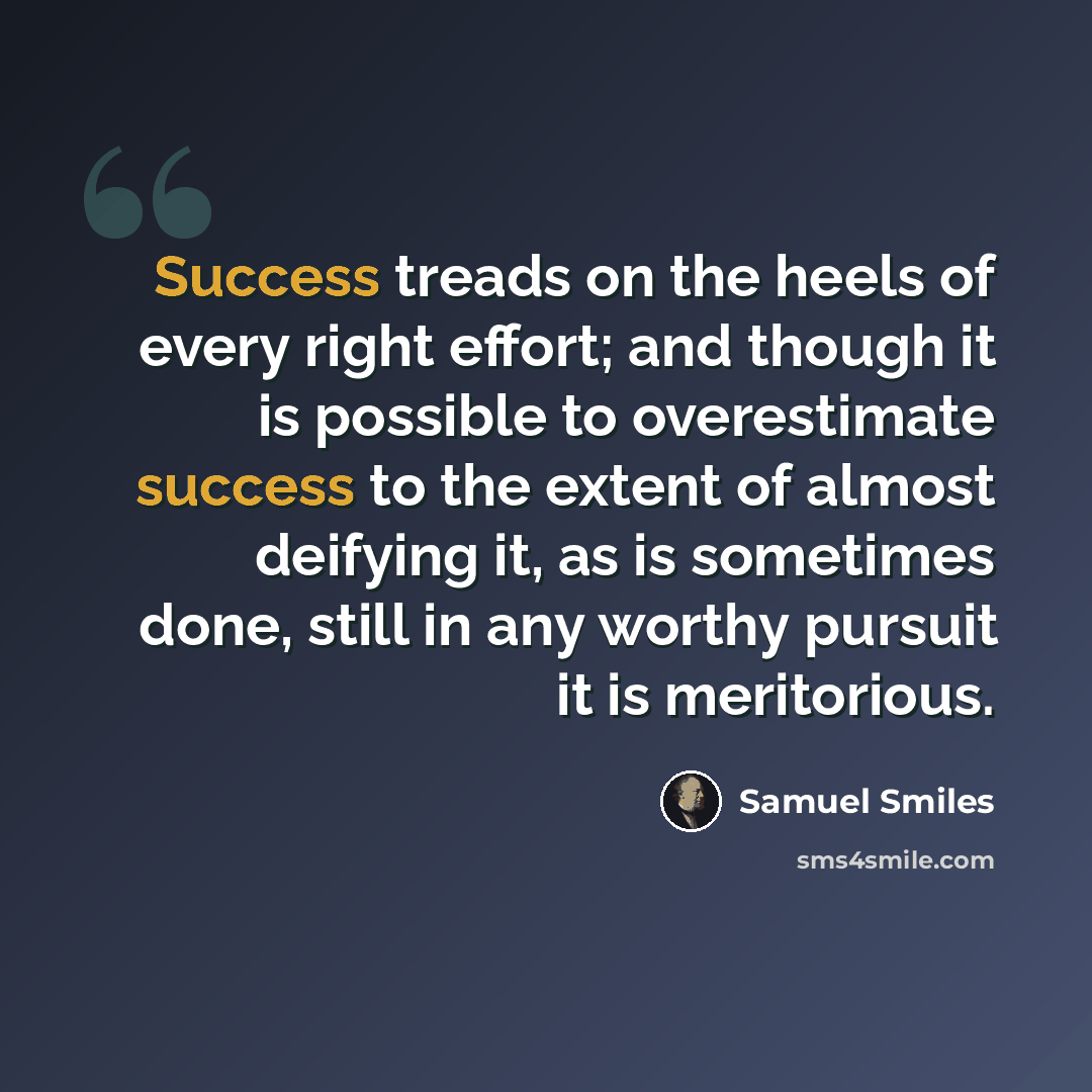 “Success treads on the heels of every right effort; and though it is possible to overestimate success to the extent of almost deifying it, as is sometimes done, still in any worthy pursuit it is meritorious.” quote by Samuel Smiles