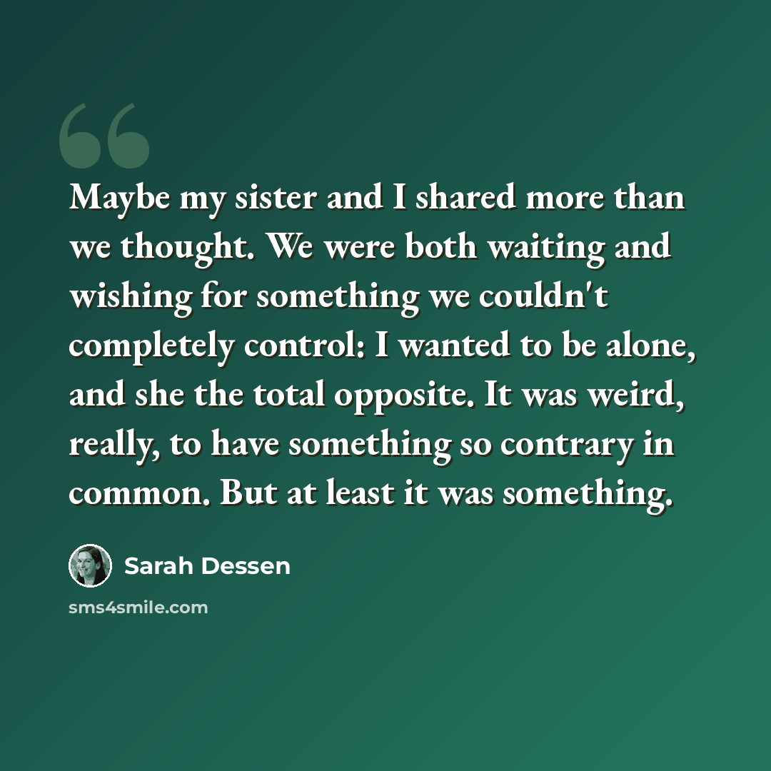 “Maybe my sister and I shared more than we thought. We were both waiting and wishing for something we couldn't completely control: I wanted to be alone, and she the total opposite. It was weird, really, to have something so contrary in common. But at least it was something.” quote by Sarah Dessen