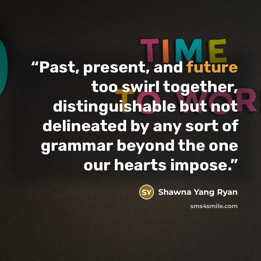 “Past, present, and future too swirl together, distinguishable but not delineated by any sort of grammar beyond the one our hearts impose.” quote by Shawna Yang Ryan