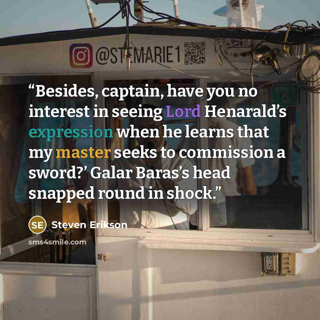 “Besides, captain, have you no interest in seeing Lord Henarald’s expression when he learns that my master seeks to commission a sword?’ Galar Baras’s head snapped round in shock.” quote by Steven Erikson