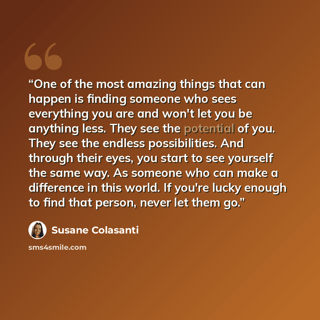 “One of the most amazing things that can happen is finding someone who sees everything you are and won't let you be anything less. They see the potential of you. They see the endless possibilities. And through their eyes, you start to see yourself the same way. As someone who can make a difference…” quote by Susane Colasanti