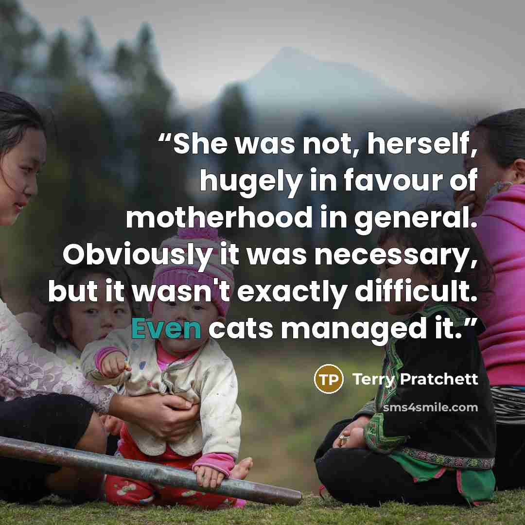 “She was not, herself, hugely in favour of motherhood in general. Obviously it was necessary, but it wasn't exactly difficult. Even cats managed it.” quote by Terry Pratchett