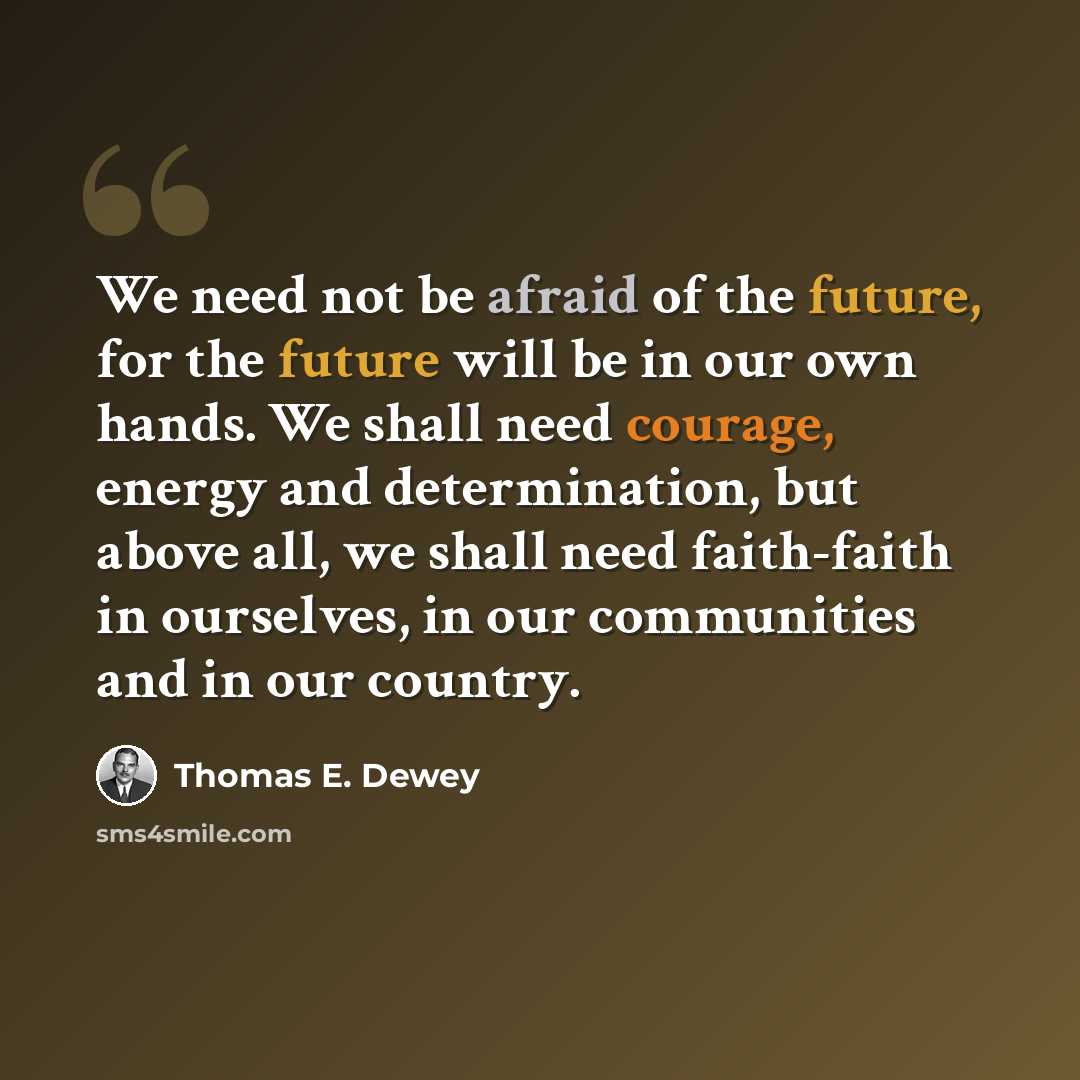 “We need not be afraid of the future, for the future will be in our own hands. We shall need courage, energy and determination, but above all, we shall need faith-faith in ourselves, in our communities and in our country.” quote by Thomas E. Dewey