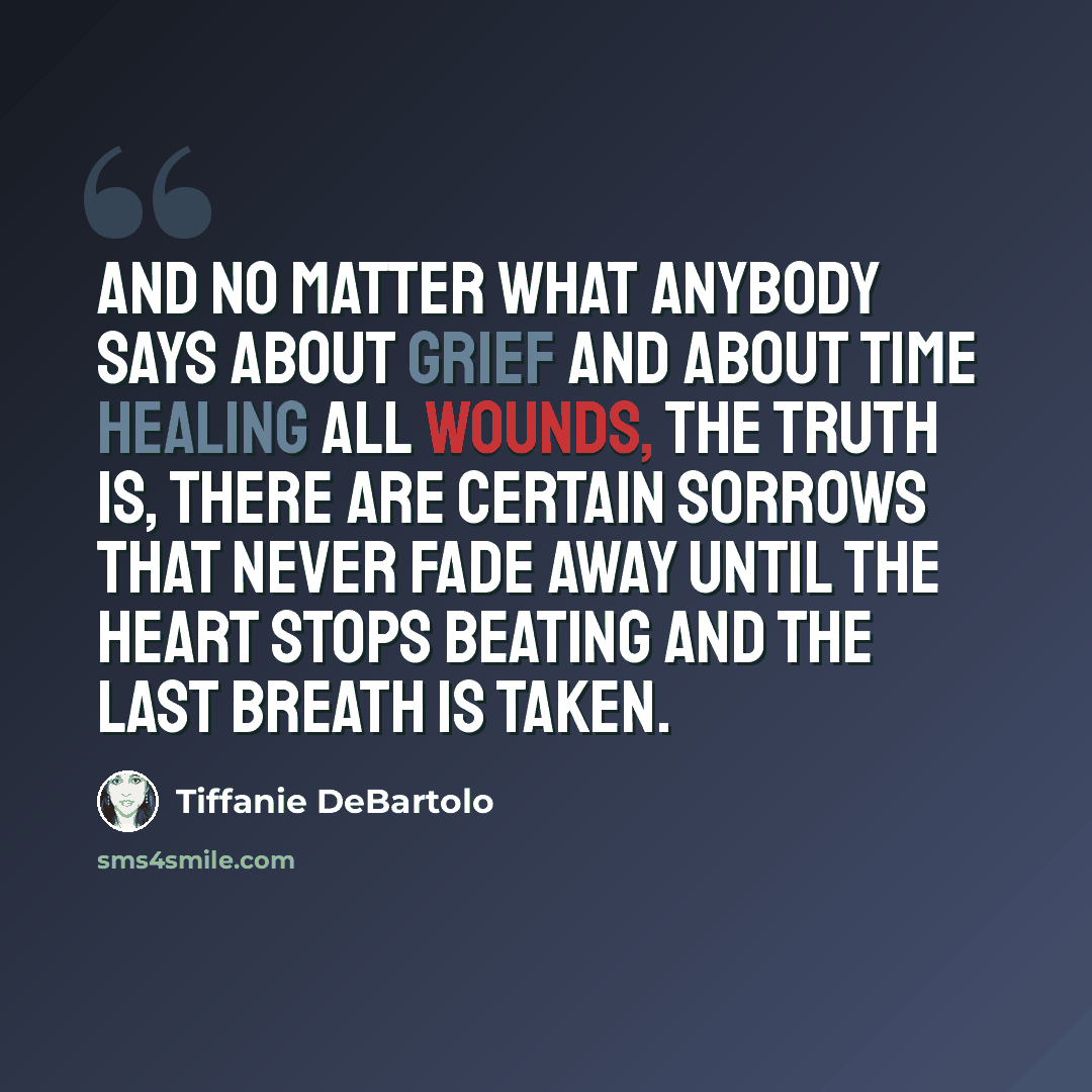 “And no matter what anybody says about grief and about time healing all wounds, the truth is, there are certain sorrows that never fade away until the heart stops beating and the last breath is taken.” quote by Tiffanie DeBartolo