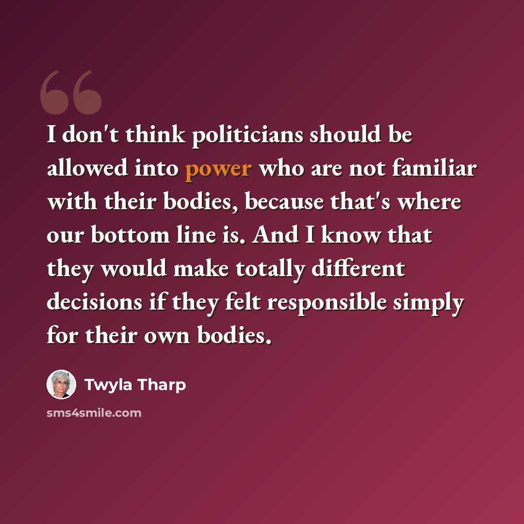 “I don't think politicians should be allowed into power who are not familiar with their bodies, because that's where our bottom line is. And I know that they would make totally different decisions if they felt responsible simply for their own bodies.” quote by Twyla Tharp