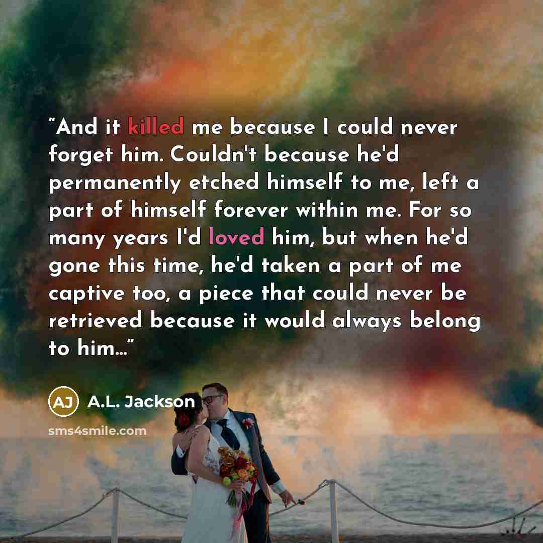 “And it killed me because I could never forget him. Couldn't because he'd permanently etched himself to me, left a part of himself forever within me. For so many years I'd loved him, but when he'd gone this time, he'd taken a part of me captive too, a piece that could never be retrieved because it…” quote by A.L. Jackson