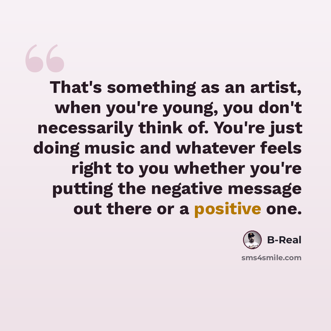 “That's something as an artist, when you're young, you don't necessarily think of. You're just doing music and whatever feels right to you whether you're putting the negative message out there or a positive one.” quote by B-Real