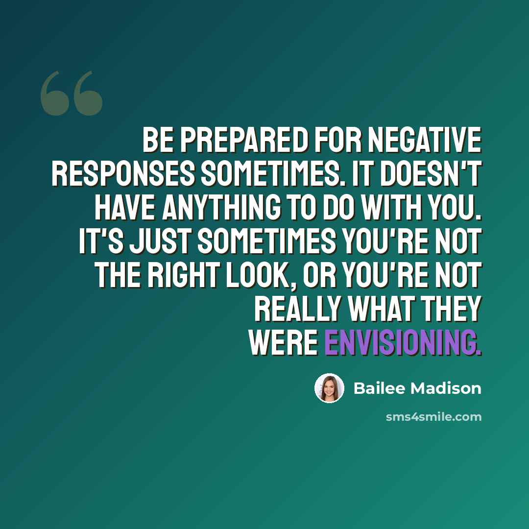“Be prepared for negative responses sometimes. It doesn't have anything to do with you. It's just sometimes you're not the right look, or you're not really what they were envisioning.” quote by Bailee Madison