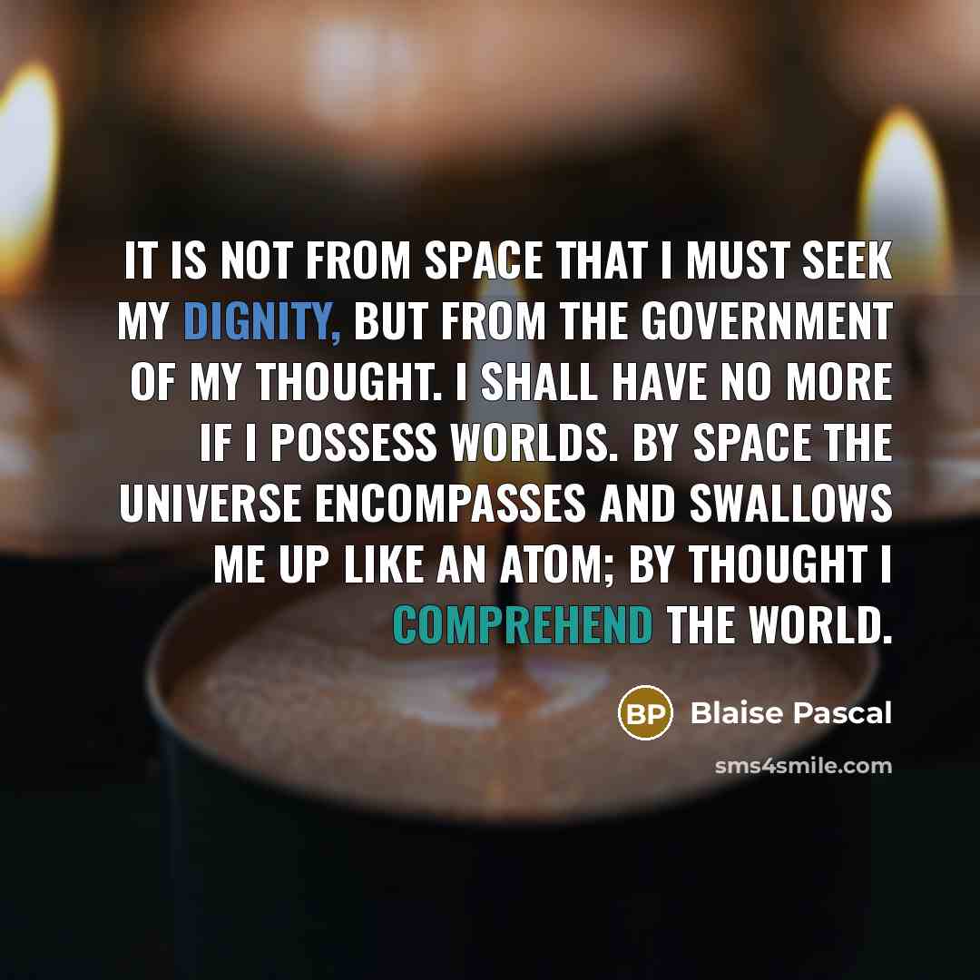 “It is not from space that I must seek my dignity, but from the government of my thought. I shall have no more if I possess worlds. By space the universe encompasses and swallows me up like an atom; by thought I comprehend the world.” quote by Blaise Pascal