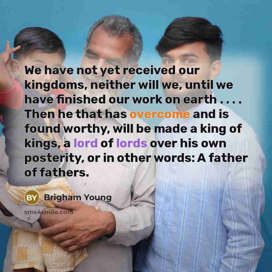 “We have not yet received our kingdoms, neither will we, until we have finished our work on earth . . . . Then he that has overcome and is found worthy, will be made a king of kings, a lord of lords over his own posterity, or in other words: A father of fathers.” quote by Brigham Young