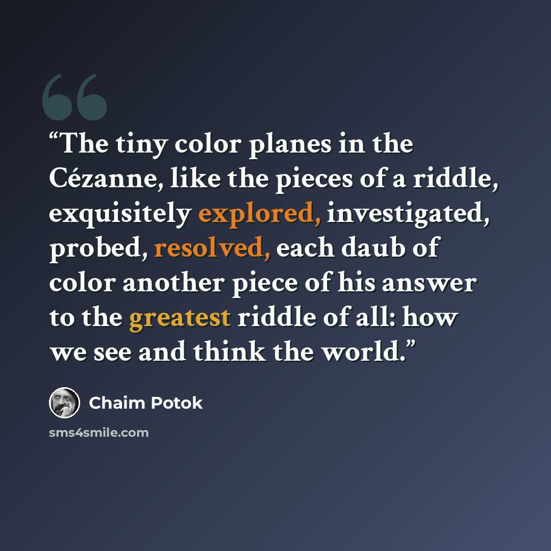 “The tiny color planes in the Cézanne, like the pieces of a riddle, exquisitely explored, investigated, probed, resolved, each daub of color another piece of his answer to the greatest riddle of all: how we see and think the world.” quote by Chaim Potok