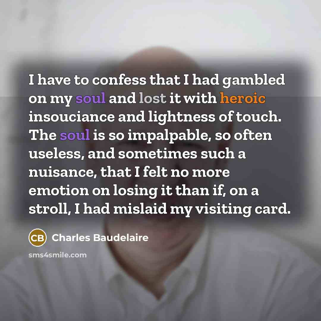 “I have to confess that I had gambled on my soul and lost it with heroic insouciance and lightness of touch. The soul is so impalpable, so often useless, and sometimes such a nuisance, that I felt no more emotion on losing it than if, on a stroll, I had mislaid my visiting card.” quote by Charles Baudelaire