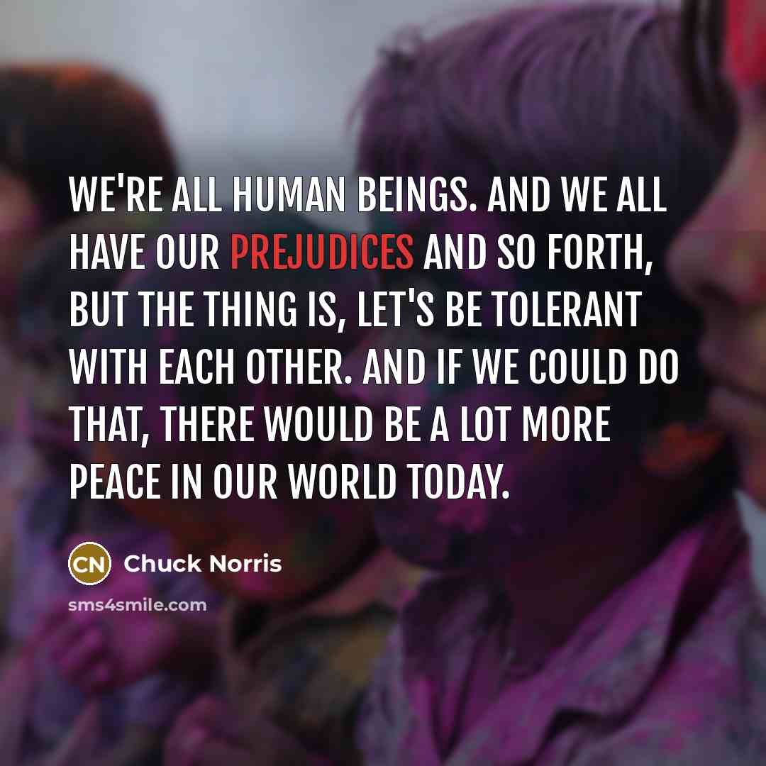 “We're all human beings. And we all have our prejudices and so forth, but the thing is, let's be tolerant with each other. And if we could do that, there would be a lot more peace in our world today.” quote by Chuck Norris