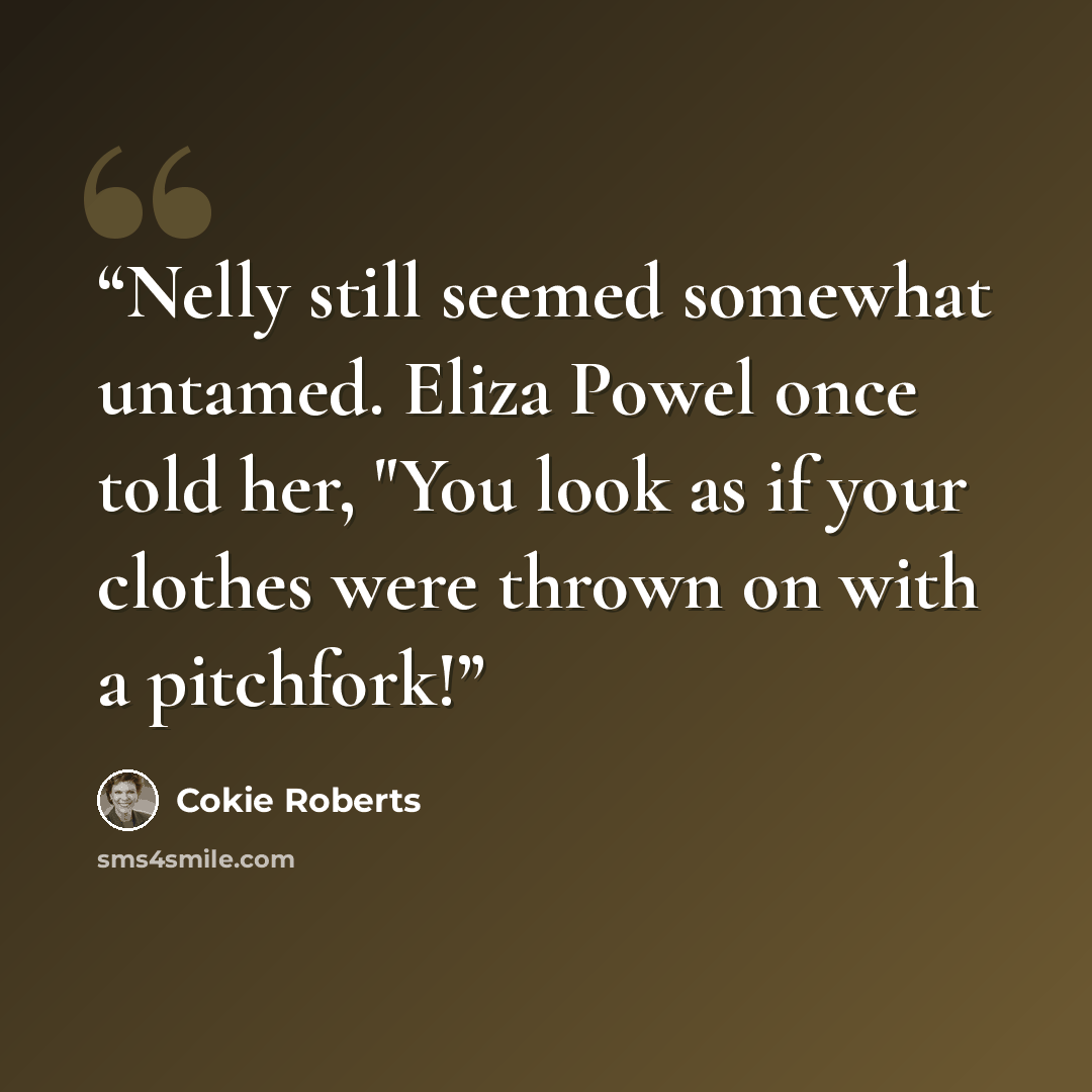 “Nelly still seemed somewhat untamed. Eliza Powel once told her, "You look as if your clothes were thrown on with a pitchfork!” quote by Cokie Roberts