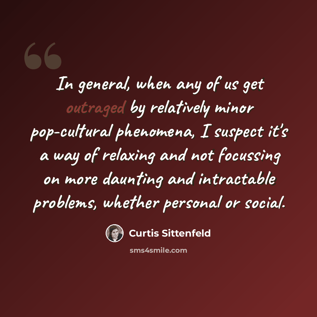 “In general, when any of us get outraged by relatively minor pop-cultural phenomena, I suspect it's a way of relaxing and not focussing on more daunting and intractable problems, whether personal or social.” quote by Curtis Sittenfeld